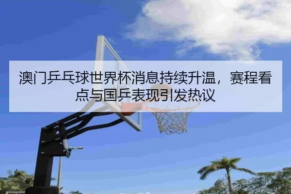 澳门乒乓球世界杯消息持续升温，赛程看点与国乒表现引发热议